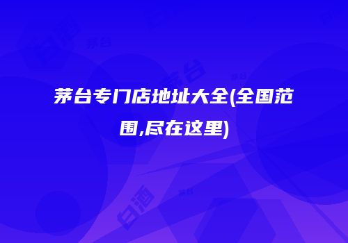茅台专门店地址大全(全国范围,尽在这里)