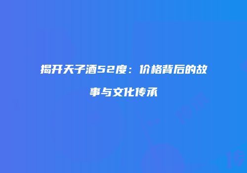 揭开天子酒52度：价格背后的故事与文化传承