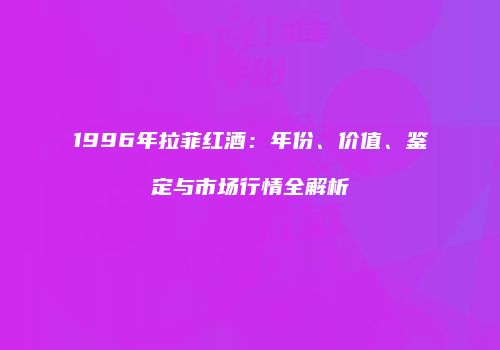 1996年拉菲红酒：年份、价值、鉴定与市场行情全解析