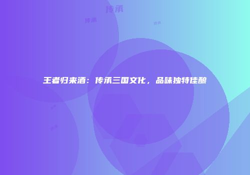 王者归来酒：传承三国文化，品味独特佳酿