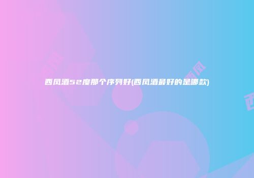 西凤酒52度那个序列好(西凤酒最好的是哪款)