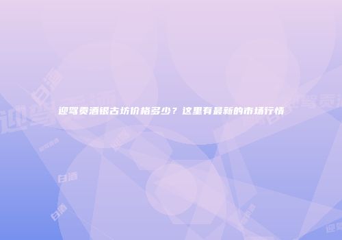 迎驾贡酒银古坊价格多少？这里有最新的市场行情