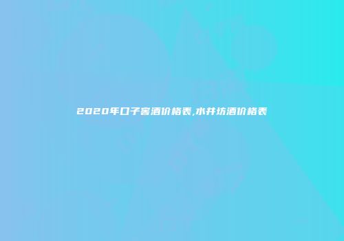2020年口子窖酒价格表,水井坊酒价格表