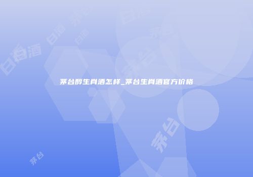 茅台醇生肖酒怎样_茅台生肖酒官方价格