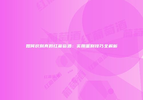 如何识别真假红葡萄酒：实用鉴别技巧全解析