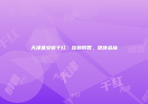 天津基安蒂干红：佳酿醇香，健康品味