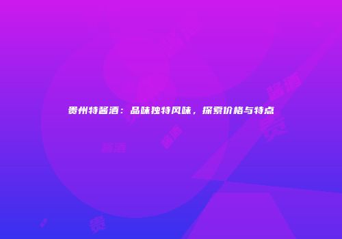 贵州特酱酒：品味独特风味，探索价格与特点