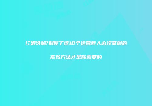 红酒洗脸?别傻了这10个运营新人必须掌握的高效方法才是你需要的