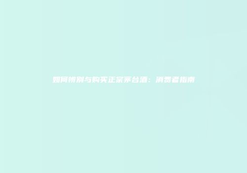 如何辨别与购买正宗茅台酒：消费者指南