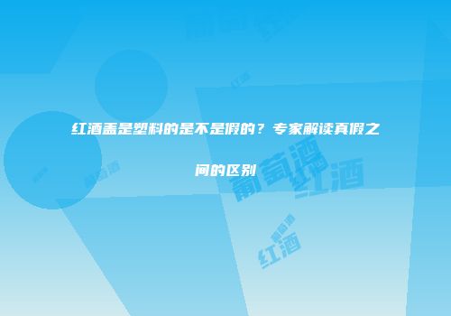 红酒盖是塑料的是不是假的？专家解读真假之间的区别
