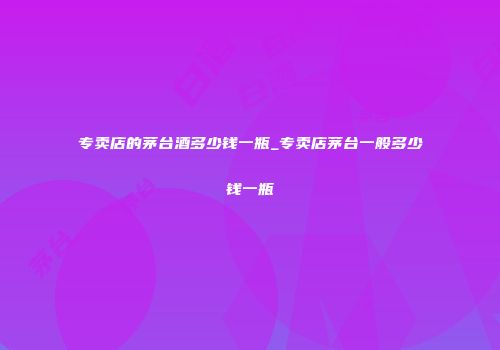 专卖店的茅台酒多少钱一瓶_专卖店茅台一般多少钱一瓶