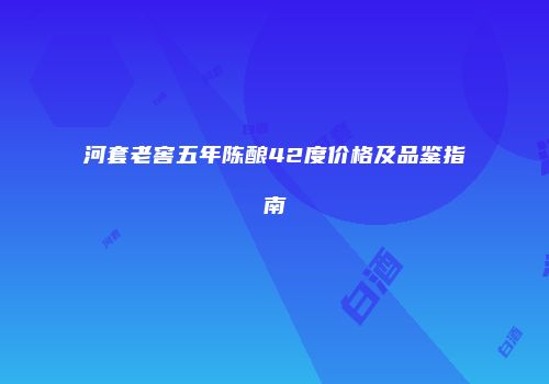 河套老窖五年陈酿42度价格及品鉴指南