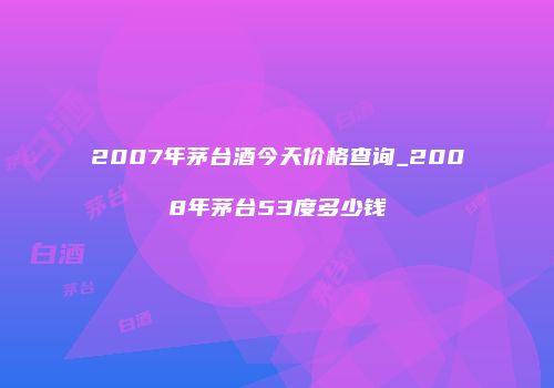2007年茅台酒今天价格查询_2008年茅台53度多少钱