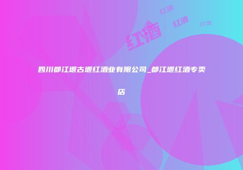 四川都江堰古堰红酒业有限公司_都江堰红酒专卖店
