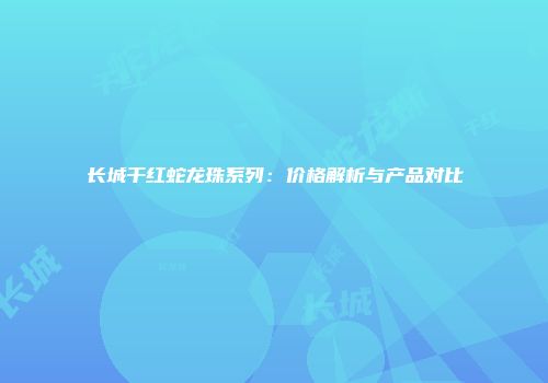 长城干红蛇龙珠系列：价格解析与产品对比