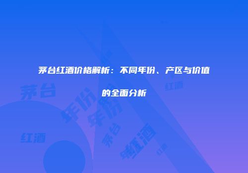 茅台红酒价格解析：不同年份、产区与价值的全面分析