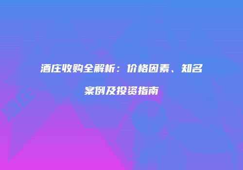 酒庄收购全解析：价格因素、知名案例及投资指南