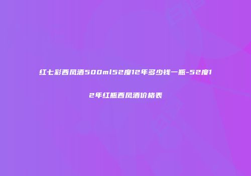 红七彩西凤酒500ml52度12年多少钱一瓶-52度12年红瓶西凤酒价格表