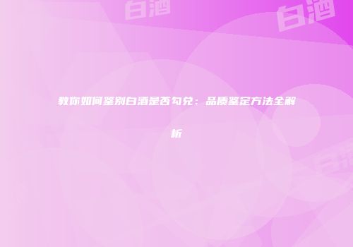 教你如何鉴别白酒是否勾兑：品质鉴定方法全解析
