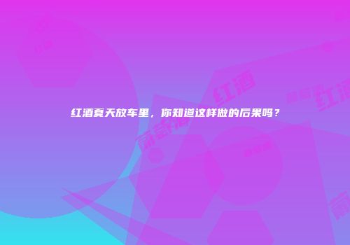 红酒夏天放车里，你知道这样做的后果吗？