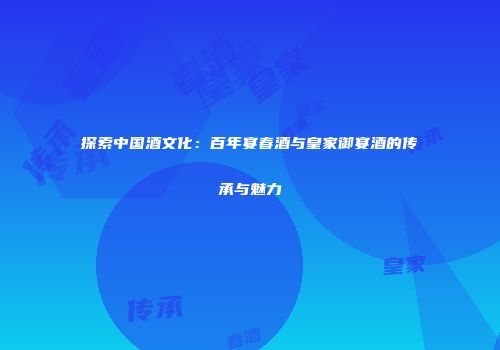 探索中国酒文化：百年宴春酒与皇家御宴酒的传承与魅力