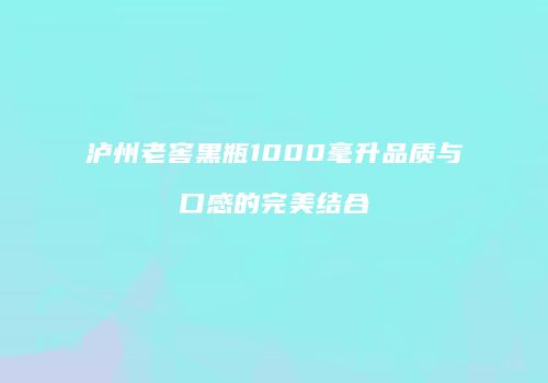 泸州老窖黑瓶1000毫升品质与口感的完美结合