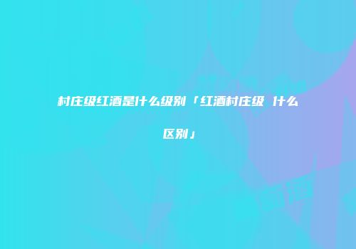 村庄级红酒是什么级别「红酒村庄级 什么区别」