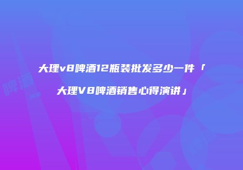大理v8啤酒12瓶装批发多少一件「大理V8啤酒销售心得演讲」