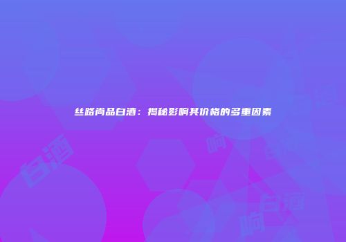 丝路尚品白酒：揭秘影响其价格的多重因素
