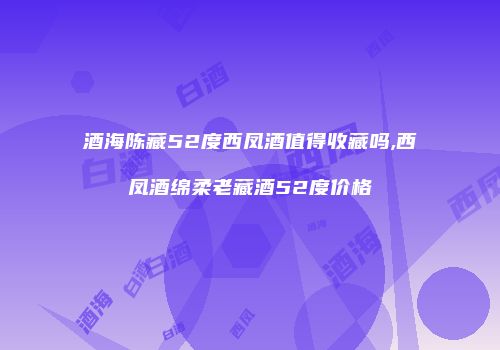 酒海陈藏52度西凤酒值得收藏吗,西凤酒绵柔老藏酒52度价格