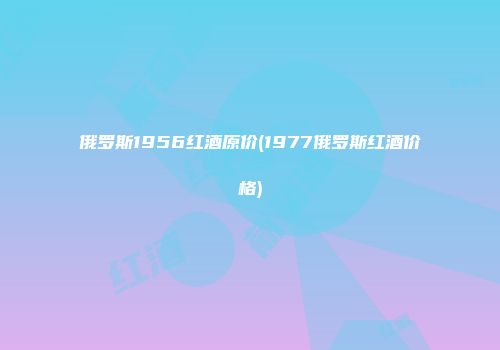 俄罗斯1956红酒原价(1977俄罗斯红酒价格)