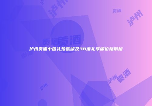 泸州贡酒中国礼珍藏版及38度礼享版价格解析