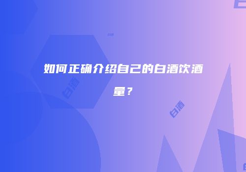 如何正确介绍自己的白酒饮酒量？