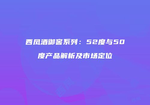 西凤酒御窖系列：52度与50度产品解析及市场定位
