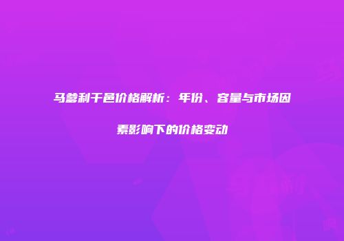 马爹利干邑价格解析：年份、容量与市场因素影响下的价格变动
