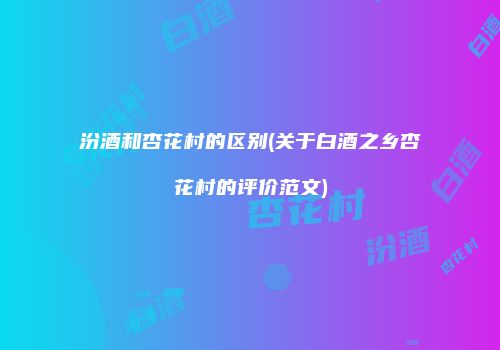 汾酒和杏花村的区别(关于白酒之乡杏花村的评价范文)