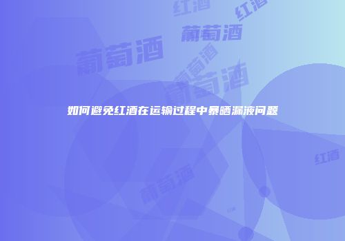 如何避免红酒在运输过程中暴晒漏液问题