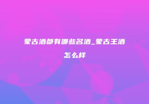 蒙古酒都有哪些名酒_蒙古王酒怎么样