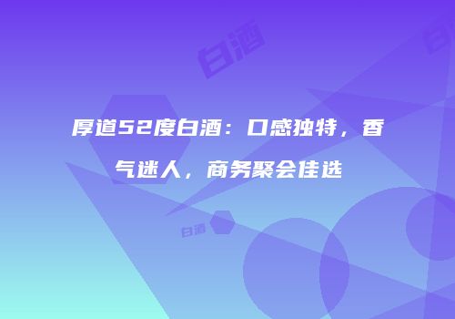 厚道52度白酒：口感独特，香气迷人，商务聚会佳选