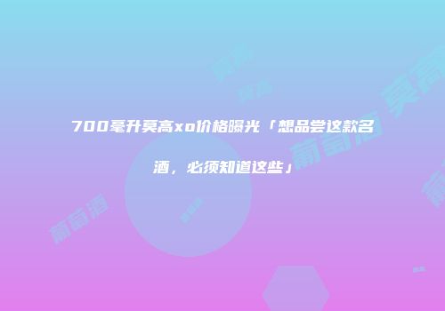 700毫升莫高xo价格曝光「想品尝这款名酒，必须知道这些」
