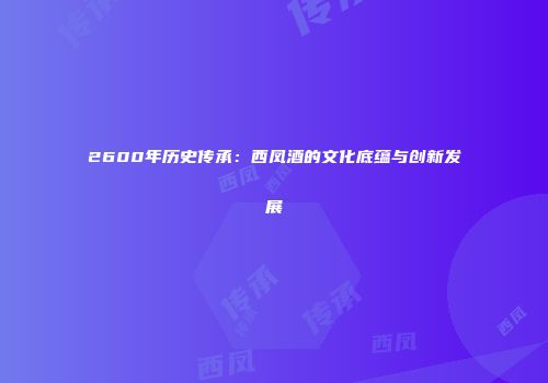 2600年历史传承：西凤酒的文化底蕴与创新发展