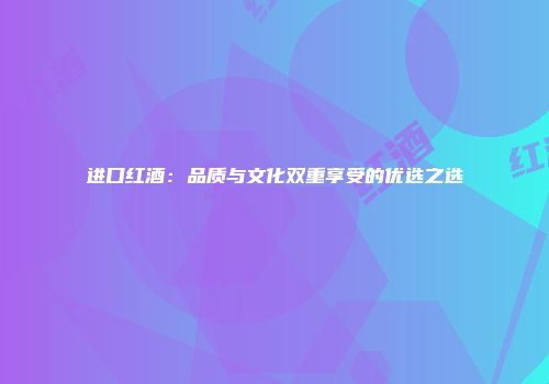 进口红酒：品质与文化双重享受的优选之选