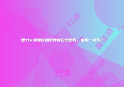 智力卡曼妮红酒系列的口感如何，值得一试吗？