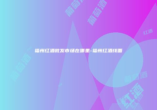 福州红酒批发市场在哪里-福州红酒线面