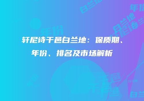 轩尼诗干邑白兰地：保质期、年份、排名及市场解析