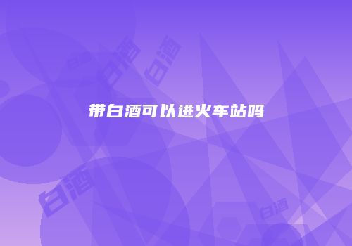 带白酒可以进火车站吗