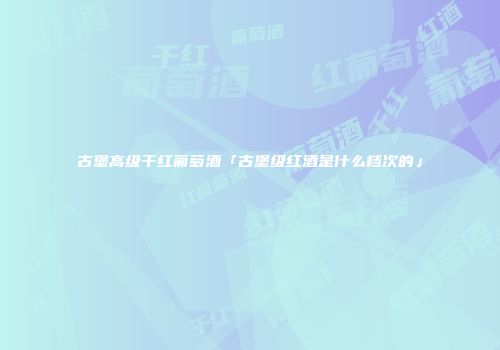 古堡高级干红葡萄酒「古堡级红酒是什么档次的」