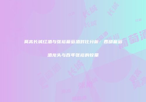 莫高长城红酒与张裕葡萄酒对比分析：西部葡萄酒龙头与百年张裕的较量