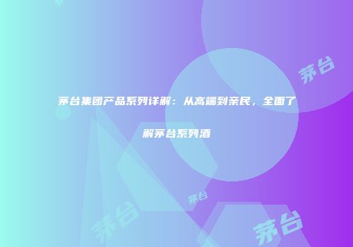 茅台集团产品系列详解：从高端到亲民，全面了解茅台系列酒