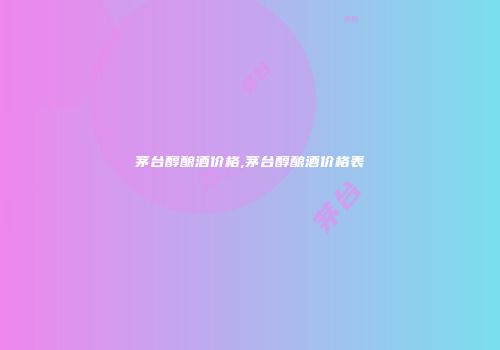 茅台醇酿酒价格,茅台醇酿酒价格表